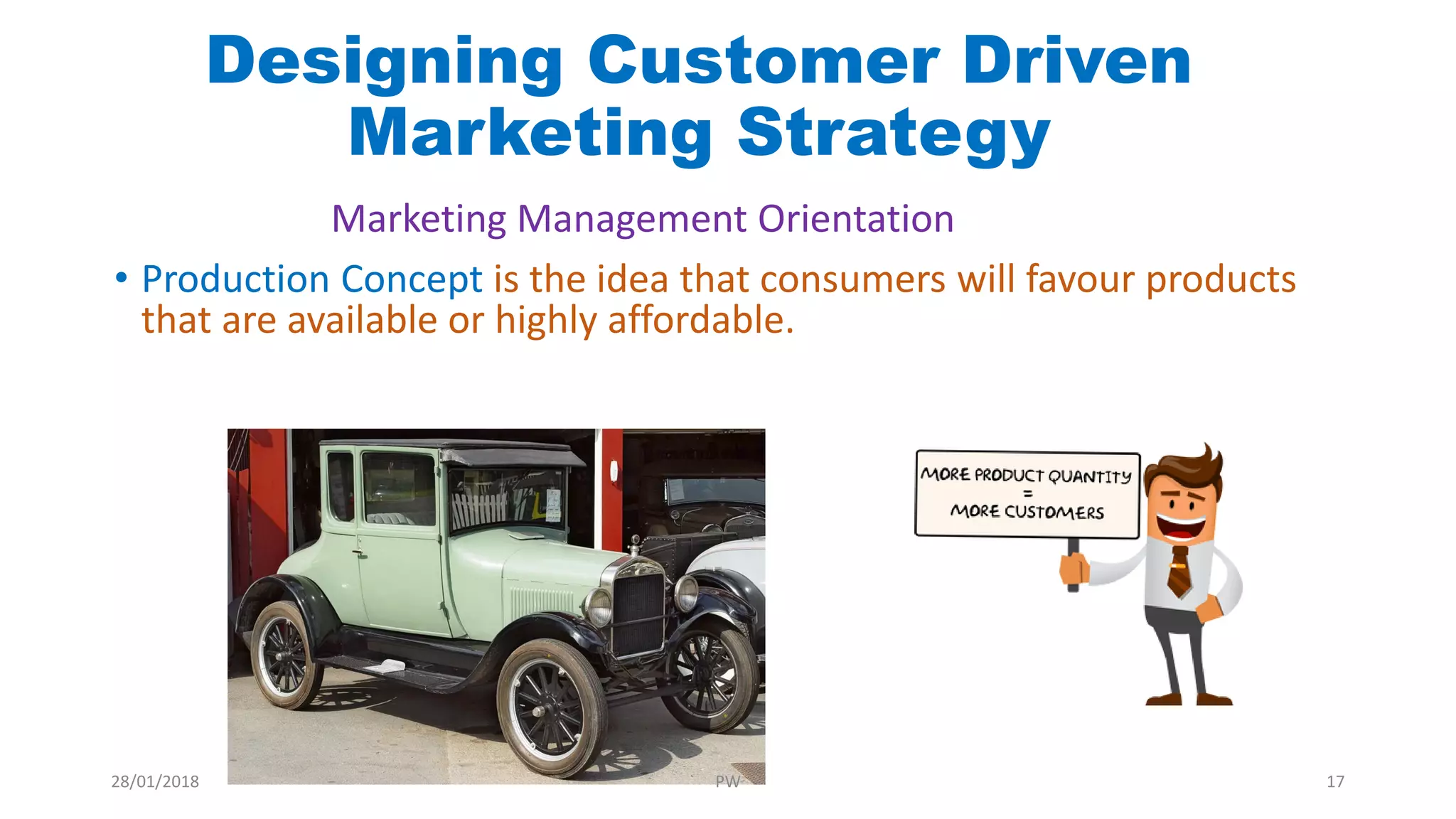 • Production Concept is the idea that consumers will favour products
that are available or highly affordable.
Designing Customer Driven
Marketing Strategy
Marketing Management Orientation
28/01/2018 PW 17
 
