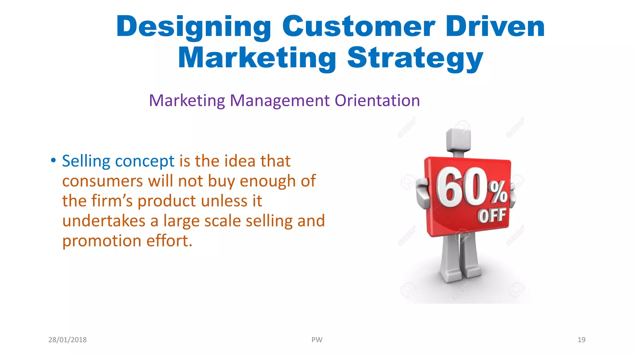 • Selling concept is the idea that
consumers will not buy enough of
the firm’s product unless it
undertakes a large scale selling and
promotion effort.
Marketing Management Orientation
Designing Customer Driven
Marketing Strategy
28/01/2018 PW 19
 