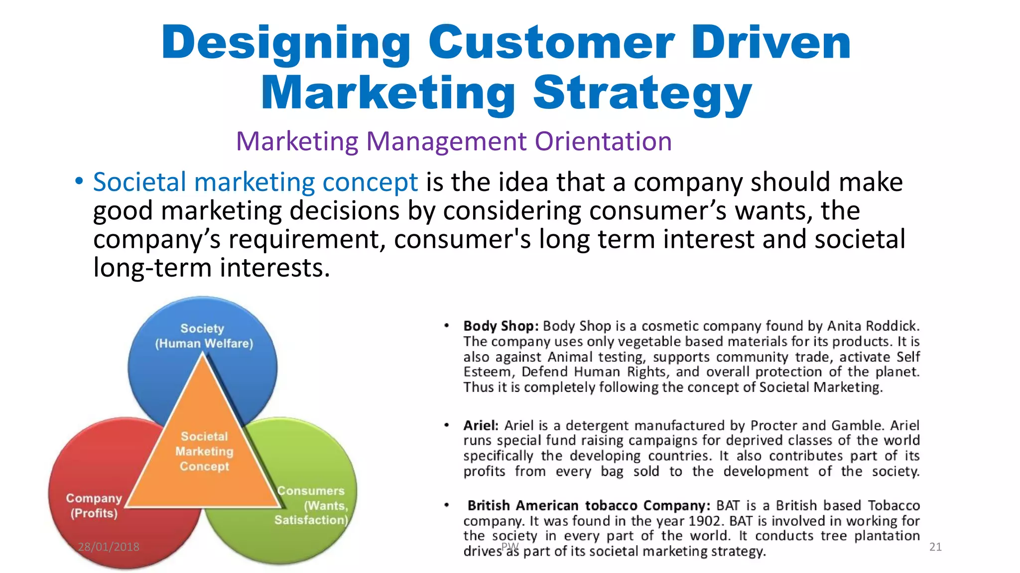 • Societal marketing concept is the idea that a company should make
good marketing decisions by considering consumer’s wants, the
company’s requirement, consumer's long term interest and societal
long-term interests.
Marketing Management Orientation
Designing Customer Driven
Marketing Strategy
28/01/2018 PW 21
 
