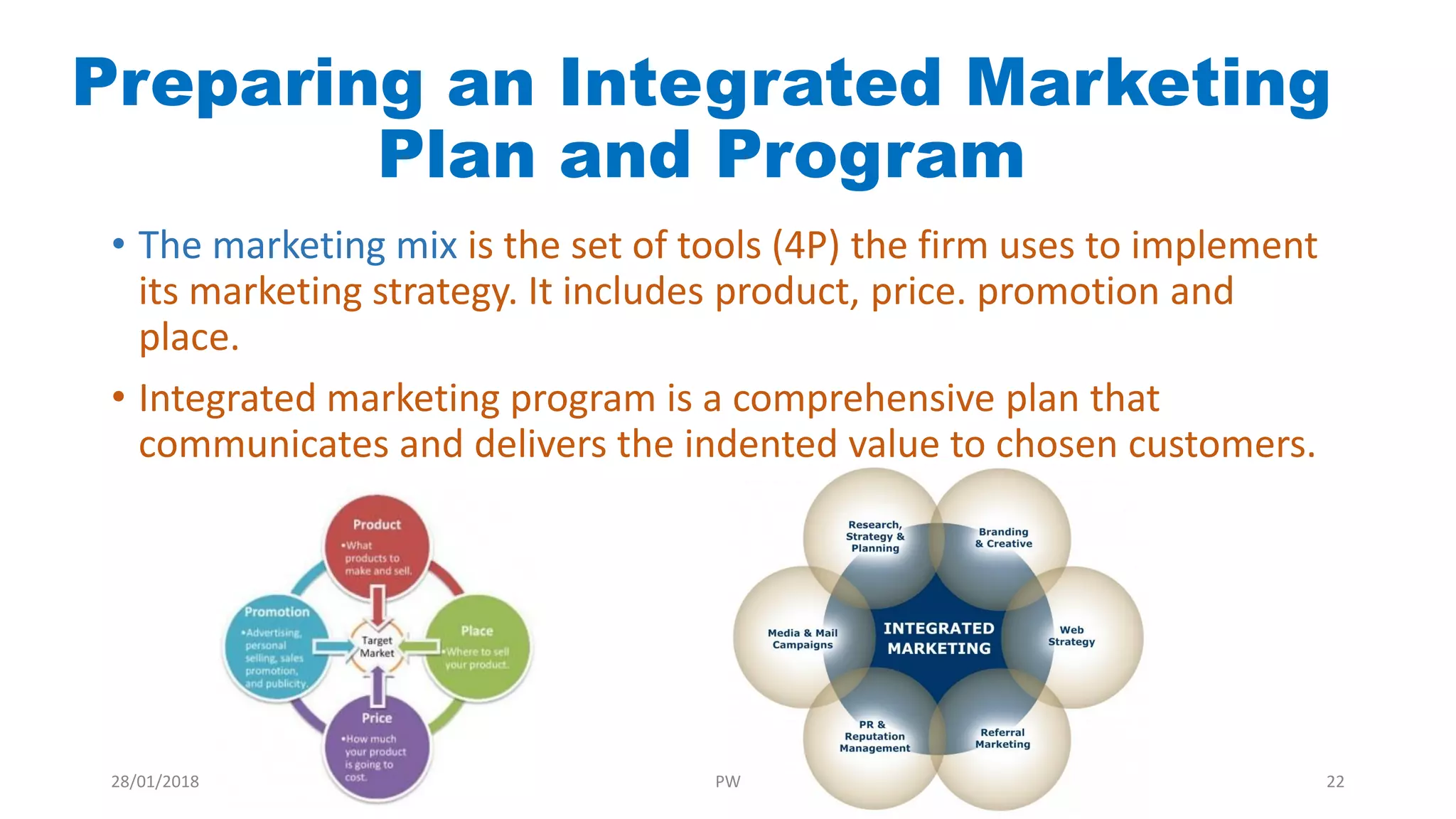 Preparing an Integrated Marketing
Plan and Program
• The marketing mix is the set of tools (4P) the firm uses to implement
its marketing strategy. It includes product, price. promotion and
place.
• Integrated marketing program is a comprehensive plan that
communicates and delivers the indented value to chosen customers.
28/01/2018 PW 22
 