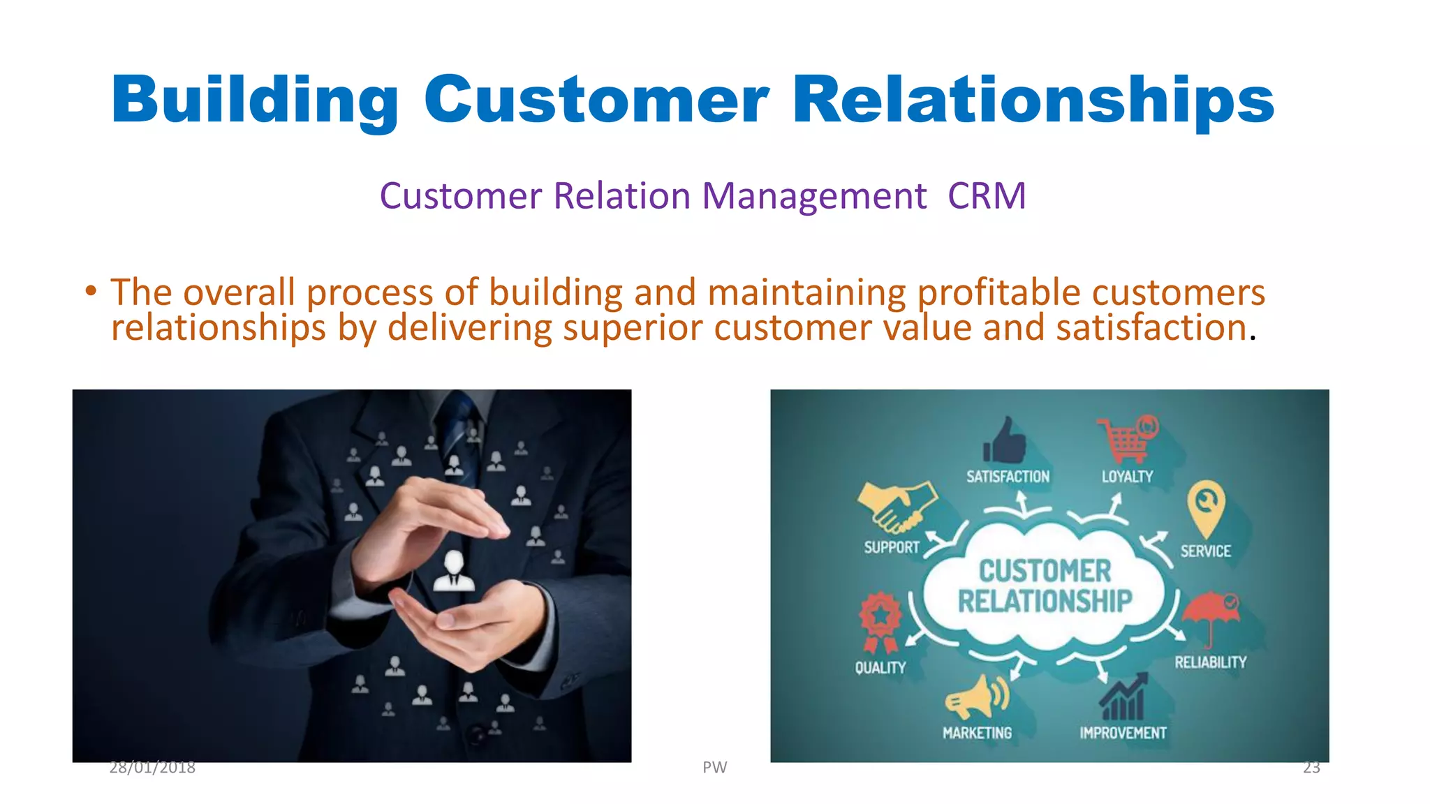 Building Customer Relationships
• The overall process of building and maintaining profitable customers
relationships by delivering superior customer value and satisfaction.
Customer Relation Management CRM
28/01/2018 PW 23
 