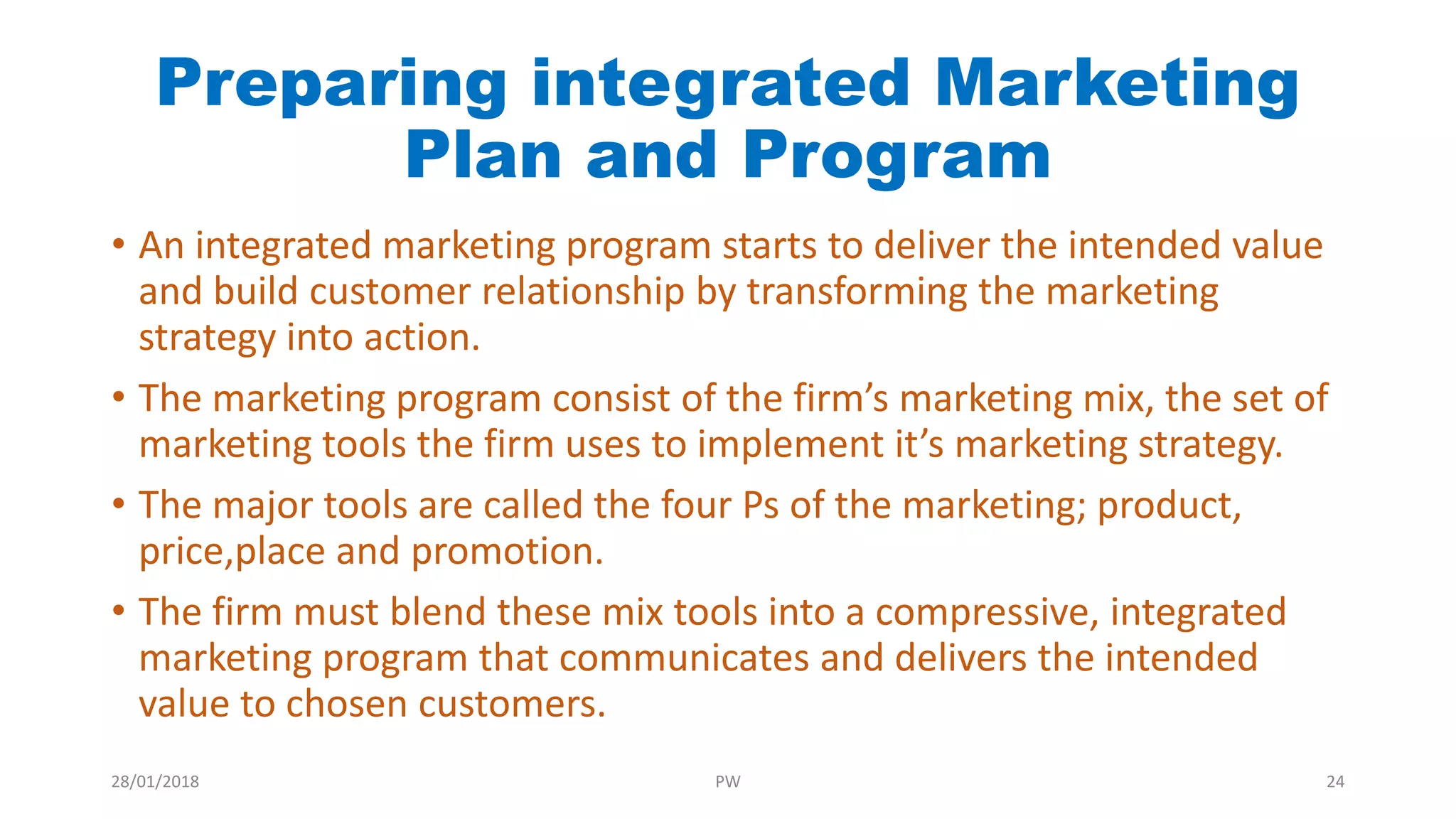 Preparing integrated Marketing
Plan and Program
• An integrated marketing program starts to deliver the intended value
and build customer relationship by transforming the marketing
strategy into action.
• The marketing program consist of the firm’s marketing mix, the set of
marketing tools the firm uses to implement it’s marketing strategy.
• The major tools are called the four Ps of the marketing; product,
price,place and promotion.
• The firm must blend these mix tools into a compressive, integrated
marketing program that communicates and delivers the intended
value to chosen customers.
28/01/2018 PW 24
 