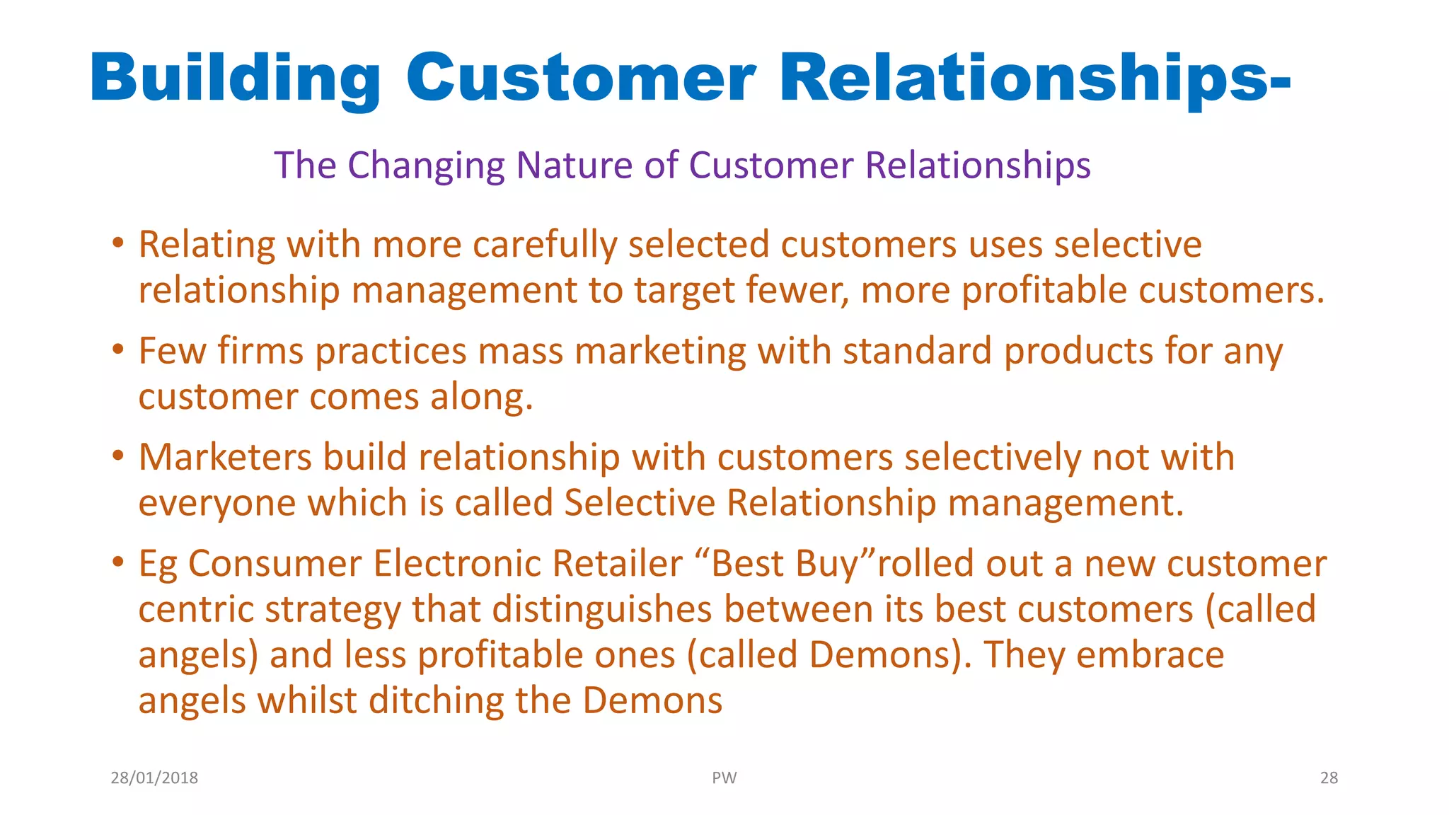 • Relating with more carefully selected customers uses selective
relationship management to target fewer, more profitable customers.
• Few firms practices mass marketing with standard products for any
customer comes along.
• Marketers build relationship with customers selectively not with
everyone which is called Selective Relationship management.
• Eg Consumer Electronic Retailer “Best Buy”rolled out a new customer
centric strategy that distinguishes between its best customers (called
angels) and less profitable ones (called Demons). They embrace
angels whilst ditching the Demons
Building Customer Relationships-
The Changing Nature of Customer Relationships
28/01/2018 PW 28
 