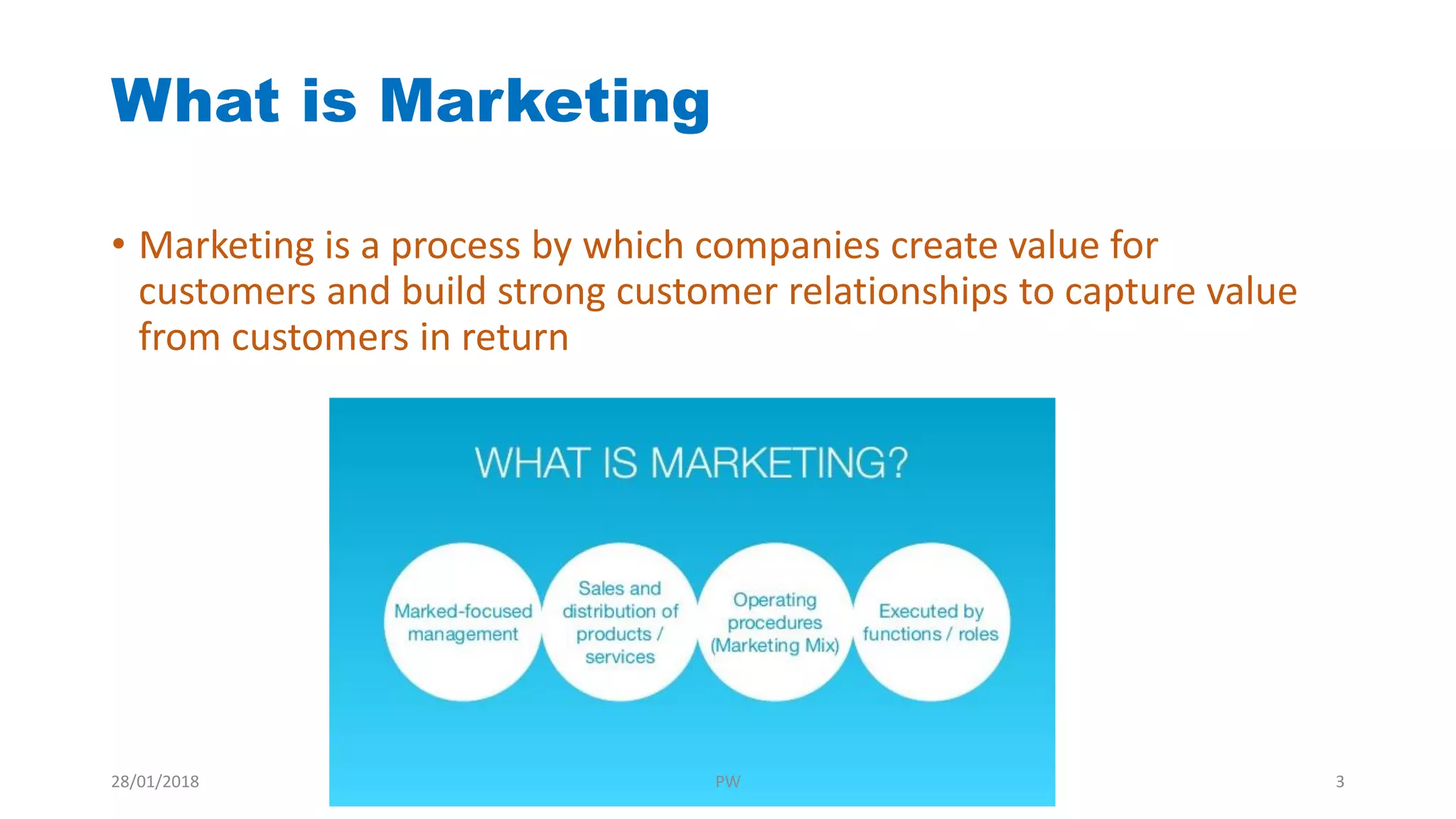 What is Marketing
• Marketing is a process by which companies create value for
customers and build strong customer relationships to capture value
from customers in return
28/01/2018 PW 3
 