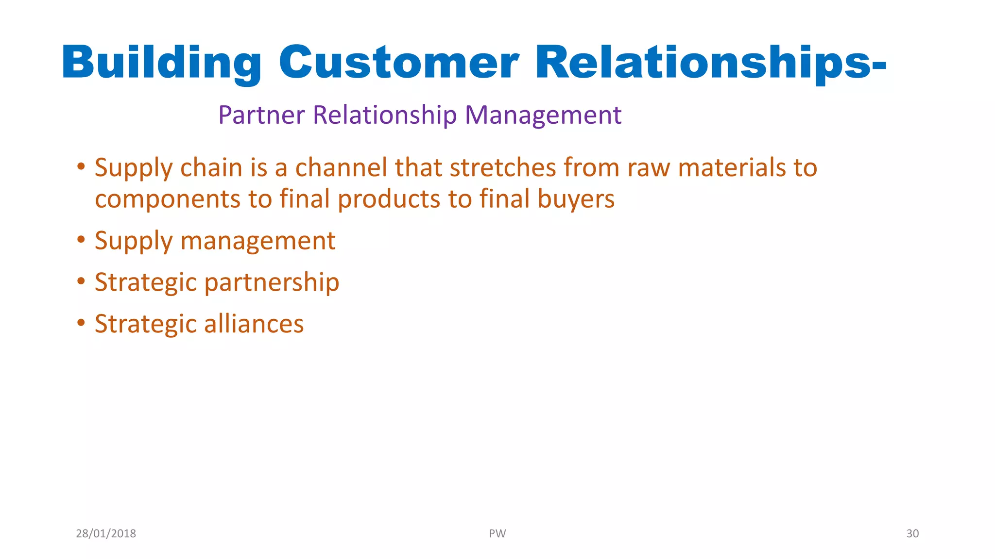 Building Customer Relationships-
Partner Relationship Management
• Supply chain is a channel that stretches from raw materials to
components to final products to final buyers
• Supply management
• Strategic partnership
• Strategic alliances
28/01/2018 PW 30
 