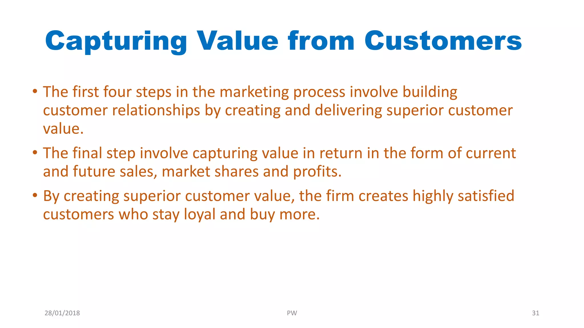 Capturing Value from Customers
• The first four steps in the marketing process involve building
customer relationships by creating and delivering superior customer
value.
• The final step involve capturing value in return in the form of current
and future sales, market shares and profits.
• By creating superior customer value, the firm creates highly satisfied
customers who stay loyal and buy more.
28/01/2018 PW 31
 