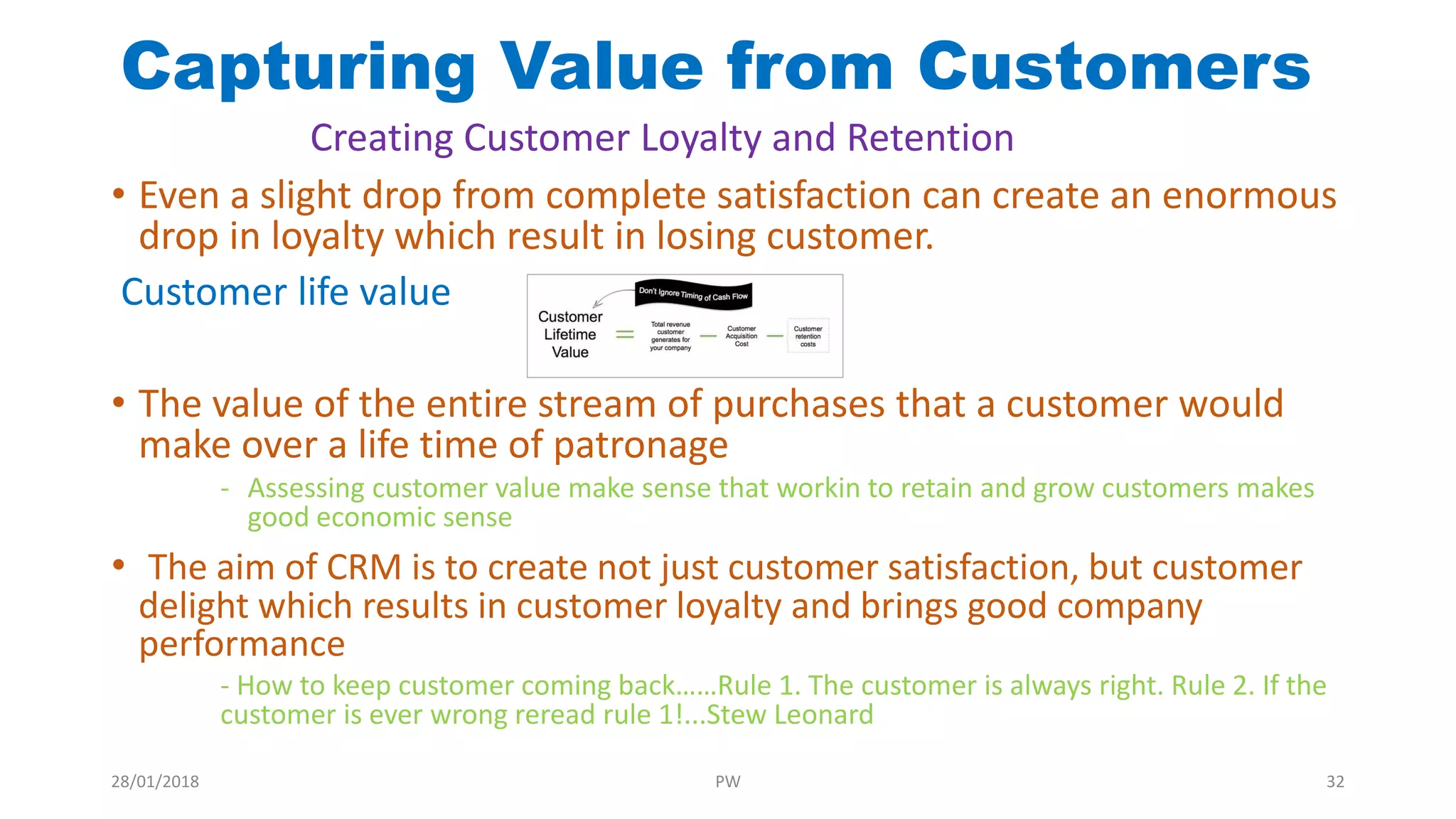 Capturing Value from Customers
• Even a slight drop from complete satisfaction can create an enormous
drop in loyalty which result in losing customer.
Customer life value
• The value of the entire stream of purchases that a customer would
make over a life time of patronage
- Assessing customer value make sense that workin to retain and grow customers makes
good economic sense
• The aim of CRM is to create not just customer satisfaction, but customer
delight which results in customer loyalty and brings good company
performance
- How to keep customer coming back……Rule 1. The customer is always right. Rule 2. If the
customer is ever wrong reread rule 1!...Stew Leonard
Creating Customer Loyalty and Retention
28/01/2018 PW 32
 