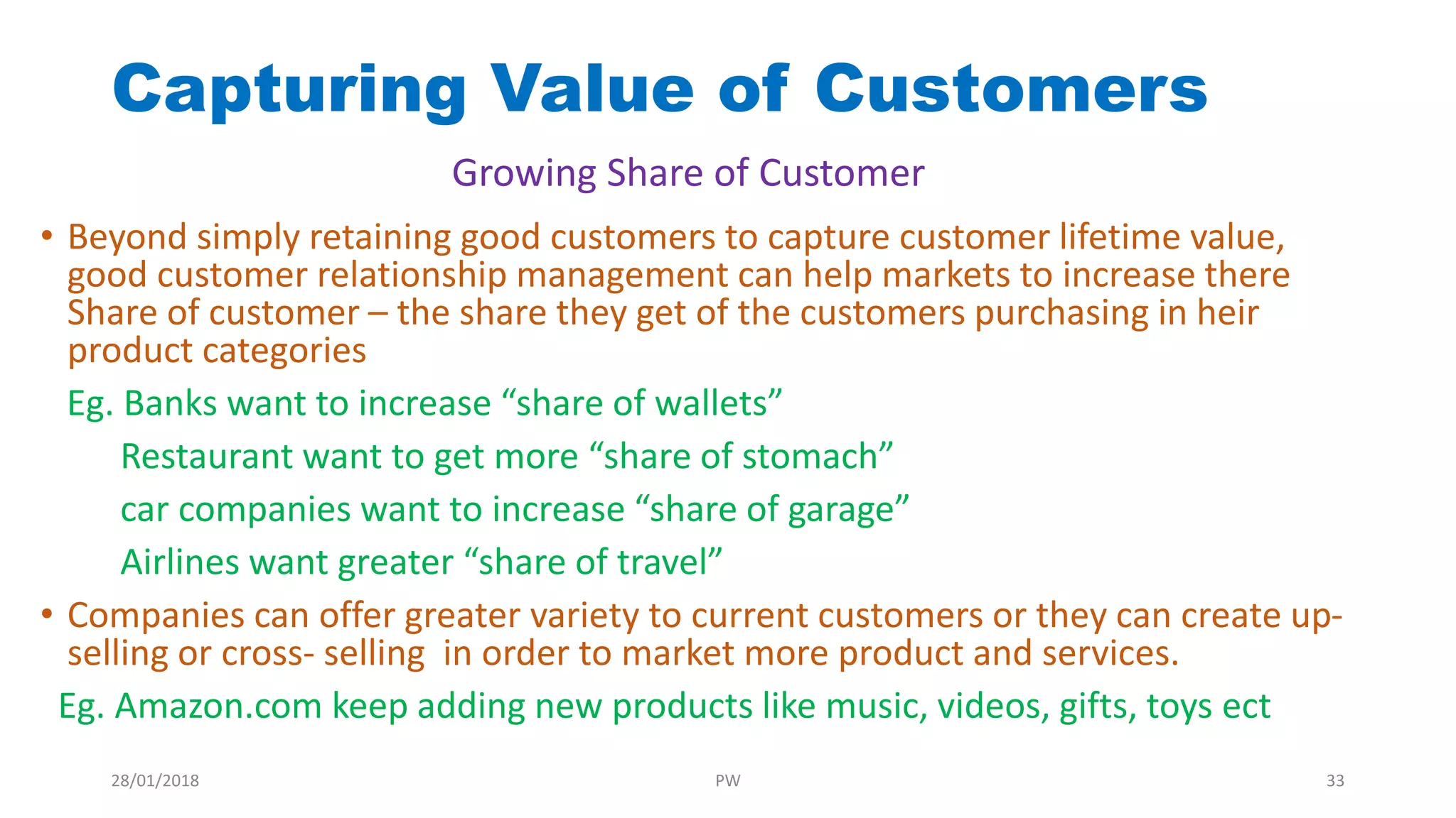 Capturing Value of Customers
• Beyond simply retaining good customers to capture customer lifetime value,
good customer relationship management can help markets to increase there
Share of customer – the share they get of the customers purchasing in heir
product categories
Eg. Banks want to increase “share of wallets”
Restaurant want to get more “share of stomach”
car companies want to increase “share of garage”
Airlines want greater “share of travel”
• Companies can offer greater variety to current customers or they can create up-
selling or cross- selling in order to market more product and services.
Eg. Amazon.com keep adding new products like music, videos, gifts, toys ect
Growing Share of Customer
28/01/2018 PW 33
 