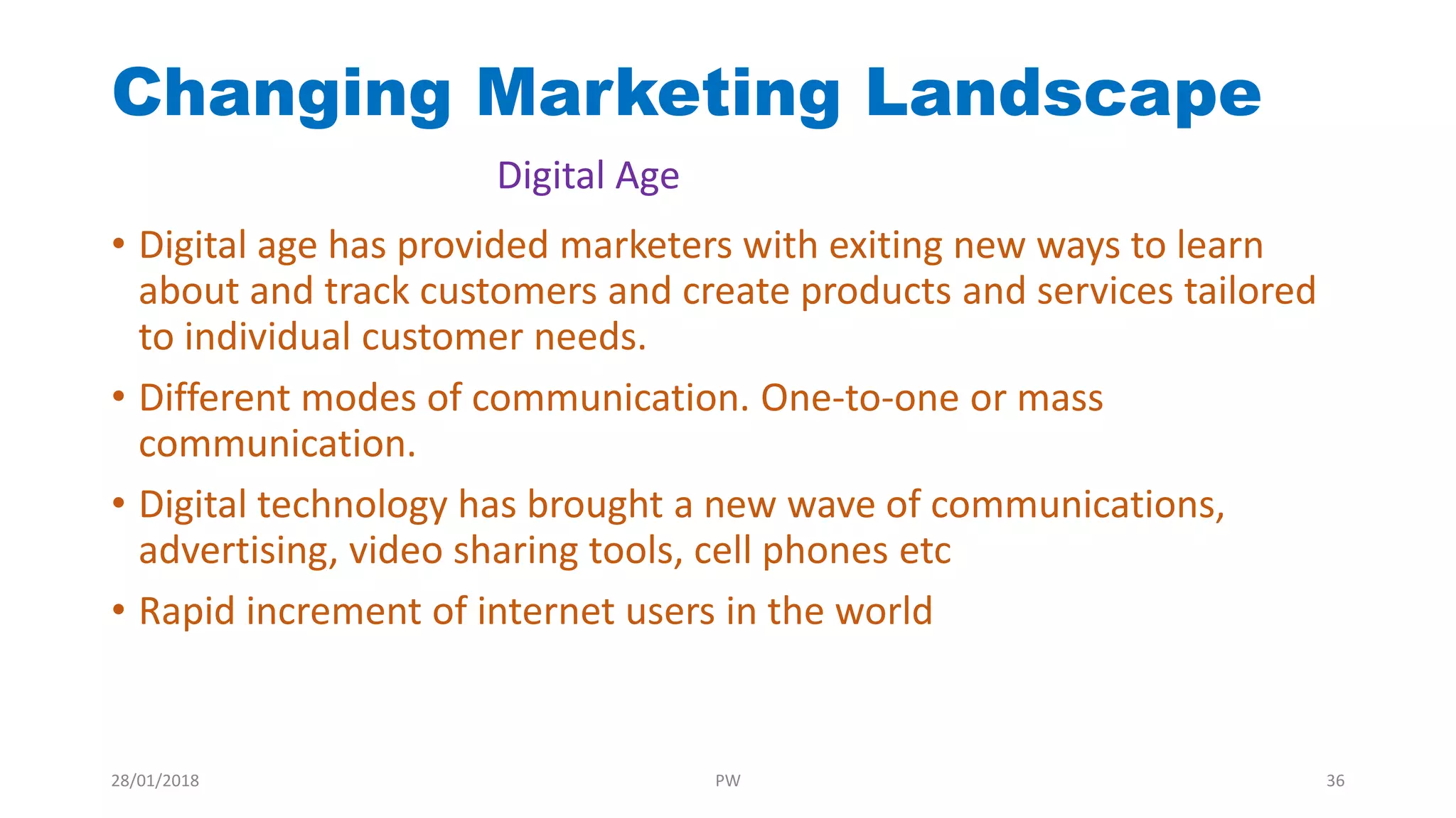 • Digital age has provided marketers with exiting new ways to learn
about and track customers and create products and services tailored
to individual customer needs.
• Different modes of communication. One-to-one or mass
communication.
• Digital technology has brought a new wave of communications,
advertising, video sharing tools, cell phones etc
• Rapid increment of internet users in the world
Changing Marketing Landscape
Digital Age
28/01/2018 PW 36
 
