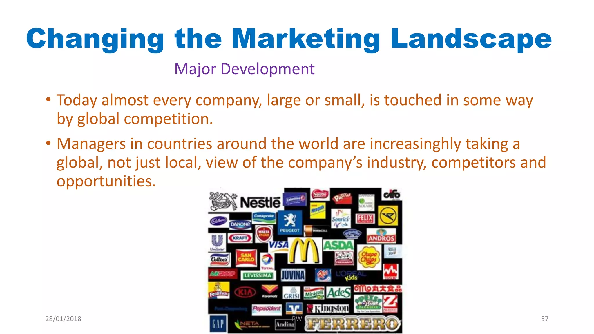Changing the Marketing Landscape
Major Development
• Today almost every company, large or small, is touched in some way
by global competition.
• Managers in countries around the world are increasinghly taking a
global, not just local, view of the company’s industry, competitors and
opportunities.
28/01/2018 PW 37
 