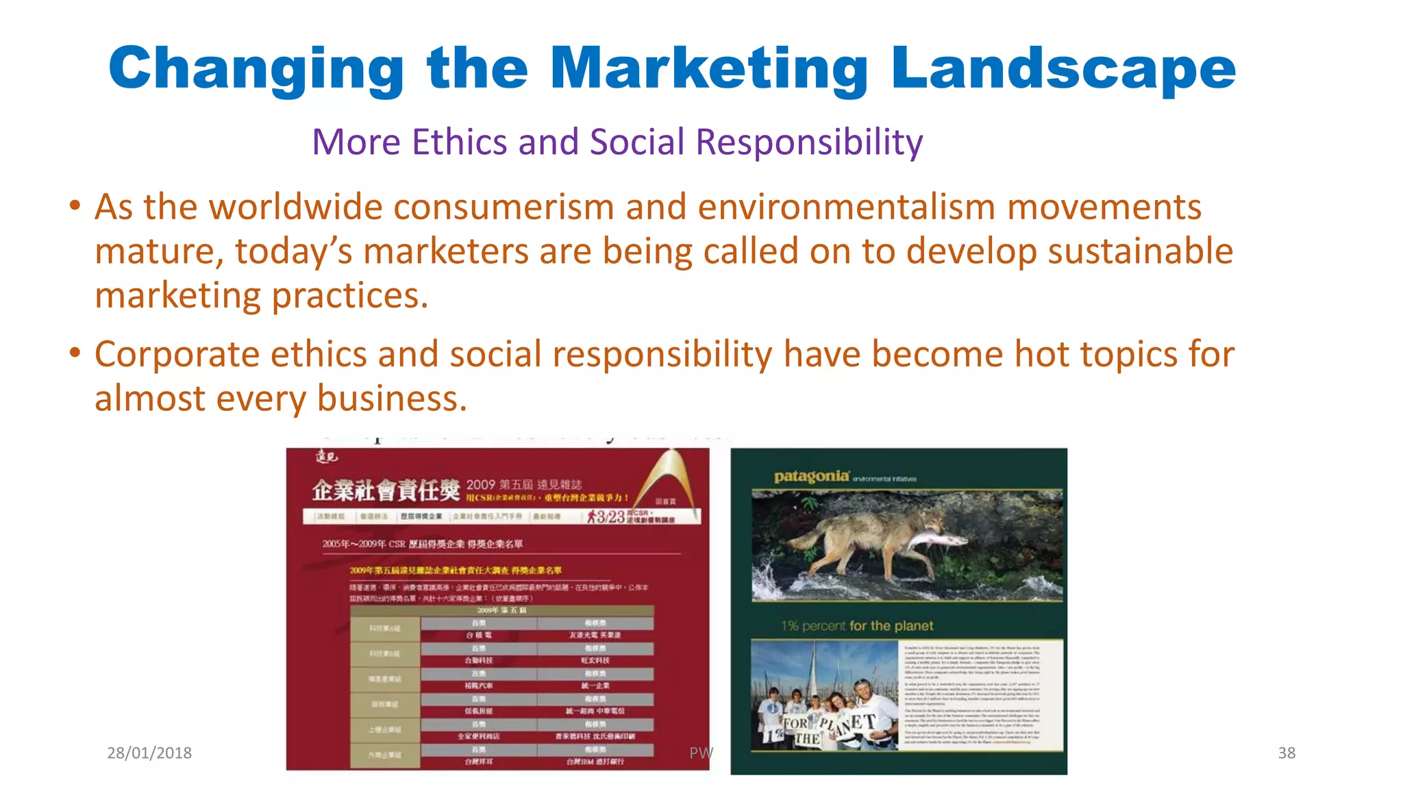 • As the worldwide consumerism and environmentalism movements
mature, today’s marketers are being called on to develop sustainable
marketing practices.
• Corporate ethics and social responsibility have become hot topics for
almost every business.
Changing the Marketing Landscape
More Ethics and Social Responsibility
28/01/2018 PW 38
 