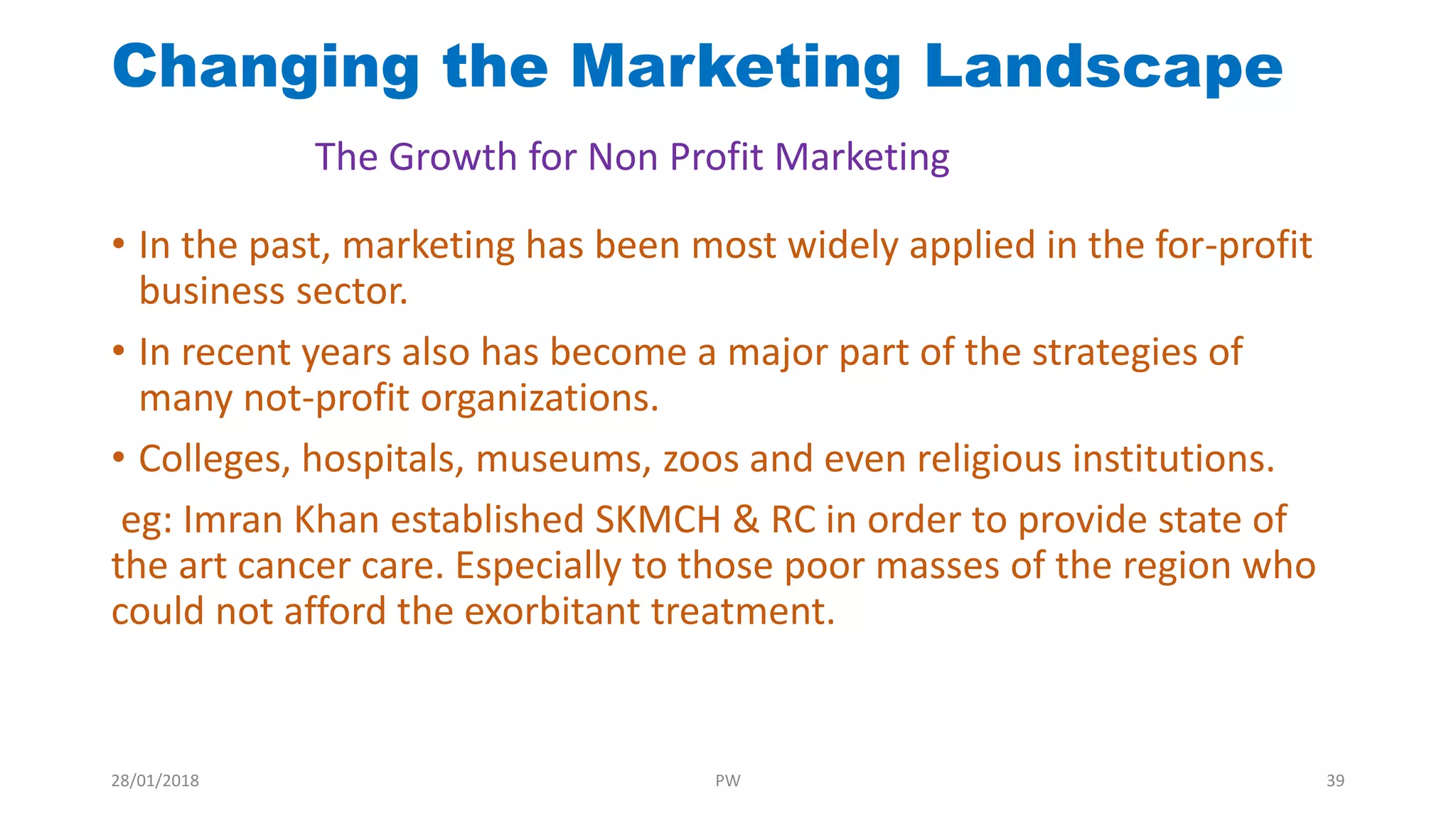 • In the past, marketing has been most widely applied in the for-profit
business sector.
• In recent years also has become a major part of the strategies of
many not-profit organizations.
• Colleges, hospitals, museums, zoos and even religious institutions.
eg: Imran Khan established SKMCH & RC in order to provide state of
the art cancer care. Especially to those poor masses of the region who
could not afford the exorbitant treatment.
Changing the Marketing Landscape
The Growth for Non Profit Marketing
28/01/2018 PW 39
 