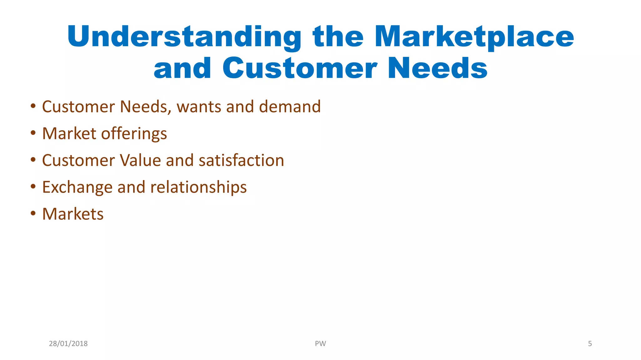 Understanding the Marketplace
and Customer Needs
• Customer Needs, wants and demand
• Market offerings
• Customer Value and satisfaction
• Exchange and relationships
• Markets
28/01/2018 PW 5
 