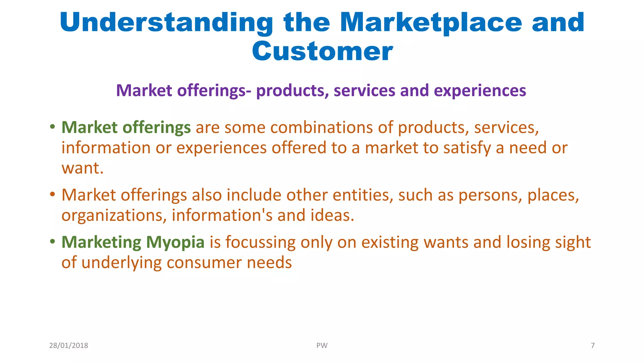 Understanding the Marketplace and
Customer
• Market offerings are some combinations of products, services,
information or experiences offered to a market to satisfy a need or
want.
• Market offerings also include other entities, such as persons, places,
organizations, information's and ideas.
• Marketing Myopia is focussing only on existing wants and losing sight
of underlying consumer needs
Market offerings- products, services and experiences
28/01/2018 PW 7
 