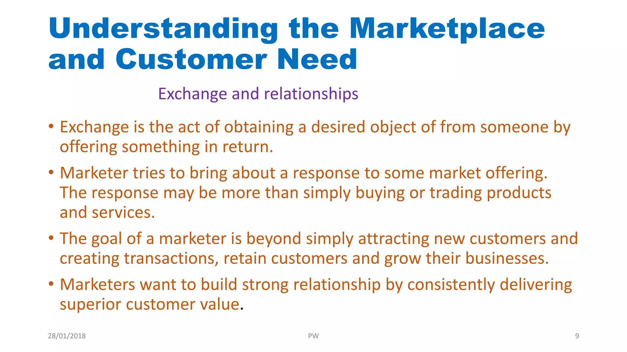 Understanding the Marketplace
and Customer Need
• Exchange is the act of obtaining a desired object of from someone by
offering something in return.
• Marketer tries to bring about a response to some market offering.
The response may be more than simply buying or trading products
and services.
• The goal of a marketer is beyond simply attracting new customers and
creating transactions, retain customers and grow their businesses.
• Marketers want to build strong relationship by consistently delivering
superior customer value.
Exchange and relationships
28/01/2018 PW 9
 