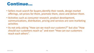 • Sellers must search for buyers,identify their needs, design market
offerings, set prices for them, promote them, store and deliver them.
• Activities such as consumer research, product development,
communications, distribution, pricing and services are core marketing
activities
• Its not only asking “How can we reach our customrs?” but also “How
should our customers reach us” and even “How can our customers
reach each others”.
Continue…
28/01/2018 PW 11
 