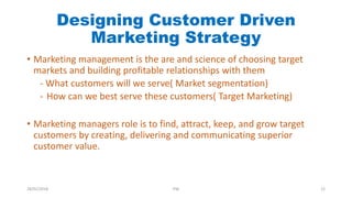 Designing Customer Driven
Marketing Strategy
• Marketing management is the are and science of choosing target
markets and building profitable relationships with them
- What customers will we serve( Market segmentation)
- How can we best serve these customers( Target Marketing)
• Marketing managers role is to find, attract, keep, and grow target
customers by creating, delivering and communicating superior
customer value.
28/01/2018 PW 12
 