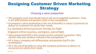 • The company must also decide how it will serve targeted customers –how
it will differentiate and position itself in the marketplace.
• A company’s value proposition is the set of benefits or values it promises to
deliver to customers to satisfy their needs.
E.g. Northwest Airlines punctual, friendly, fun flight
Singapore airlines luxurious, prestigious, special flight
• Value proposition(VP) is the answer to the customer’s question “why
should I buy your product instead of the competitors”?
• VP is how a company will differentiate and position itself in the
marketplace.
• VP is the set of benefits or value the company promises to deliver to
consumers to satisfy their needs
Designing Customer Driven Marketing
Strategy
Choosing a value proposition
28/01/2018 PW 14
 