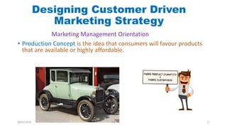 • Production Concept is the idea that consumers will favour products
that are available or highly affordable.
Designing Customer Driven
Marketing Strategy
Marketing Management Orientation
28/01/2018 PW 17
 