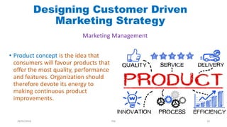 • Product concept is the idea that
consumers will favour products that
offer the most quality, performance
and features. Organization should
therefore devote its energy to
making continuous product
improvements.
Designing Customer Driven
Marketing Strategy
Marketing Management
28/01/2018 PW 18
 