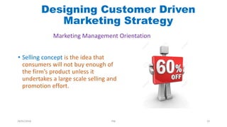 • Selling concept is the idea that
consumers will not buy enough of
the firm’s product unless it
undertakes a large scale selling and
promotion effort.
Marketing Management Orientation
Designing Customer Driven
Marketing Strategy
28/01/2018 PW 19
 