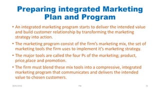Preparing integrated Marketing
Plan and Program
• An integrated marketing program starts to deliver the intended value
and build customer relationship by transforming the marketing
strategy into action.
• The marketing program consist of the firm’s marketing mix, the set of
marketing tools the firm uses to implement it’s marketing strategy.
• The major tools are called the four Ps of the marketing; product,
price,place and promotion.
• The firm must blend these mix tools into a compressive, integrated
marketing program that communicates and delivers the intended
value to chosen customers.
28/01/2018 PW 24
 