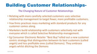 • Relating with more carefully selected customers uses selective
relationship management to target fewer, more profitable customers.
• Few firms practices mass marketing with standard products for any
customer comes along.
• Marketers build relationship with customers selectively not with
everyone which is called Selective Relationship management.
• Eg Consumer Electronic Retailer “Best Buy”rolled out a new customer
centric strategy that distinguishes between its best customers (called
angels) and less profitable ones (called Demons). They embrace
angels whilst ditching the Demons
Building Customer Relationships-
The Changing Nature of Customer Relationships
28/01/2018 PW 28
 