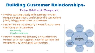 • Involves working closely with partners in other
company departments and outside the company to
jointly bring greater value to customers.
• Partners inside the company is every function area
interacting with customers
- Electronically
- Cross-functional terms
• Partners outside the company is how marketers
connect with their suppliers channel partners and
competitors by developing partnerships
Building Customer Relationships-
Partner Relationship Management
28/01/2018 PW 29
 