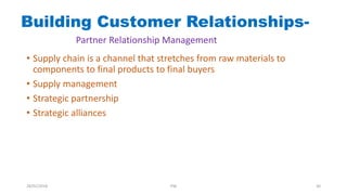Building Customer Relationships-
Partner Relationship Management
• Supply chain is a channel that stretches from raw materials to
components to final products to final buyers
• Supply management
• Strategic partnership
• Strategic alliances
28/01/2018 PW 30
 
