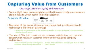 Capturing Value from Customers
• Even a slight drop from complete satisfaction can create an enormous
drop in loyalty which result in losing customer.
Customer life value
• The value of the entire stream of purchases that a customer would
make over a life time of patronage
- Assessing customer value make sense that workin to retain and grow customers makes
good economic sense
• The aim of CRM is to create not just customer satisfaction, but customer
delight which results in customer loyalty and brings good company
performance
- How to keep customer coming back……Rule 1. The customer is always right. Rule 2. If the
customer is ever wrong reread rule 1!...Stew Leonard
Creating Customer Loyalty and Retention
28/01/2018 PW 32
 