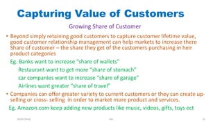 Capturing Value of Customers
• Beyond simply retaining good customers to capture customer lifetime value,
good customer relationship management can help markets to increase there
Share of customer – the share they get of the customers purchasing in heir
product categories
Eg. Banks want to increase “share of wallets”
Restaurant want to get more “share of stomach”
car companies want to increase “share of garage”
Airlines want greater “share of travel”
• Companies can offer greater variety to current customers or they can create up-
selling or cross- selling in order to market more product and services.
Eg. Amazon.com keep adding new products like music, videos, gifts, toys ect
Growing Share of Customer
28/01/2018 PW 33
 