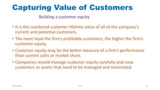 • It is the combined customer lifetime value of all ot the company’s
current and potential customers.
• The more loyal the firm’s profitable customers, the higher the firm’s
customer equity.
• Customer equity may be the better measure of a firm’s performance
than current sales or market share.
• Companies should manage customer equity carefully and view
customers as assets that need to be managed and maximized.
Capturing Value of Customers
Building a customer equity
28/01/2018 PW 34
 