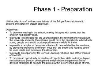 Phase 1 - Preparation
UWI academic staff and representatives of the Bridge Foundation met to
declare and agree on project objectives.
Objectives:
• To promote reading in the school, making linkages with books that the
children had already read.
• to provide ‘role models’ for the young children, by having them interact with
the university students, the children would have the opportunity to bond with
young people who could provide positive role models for them.
• to provide examples of behaviours that could be modeled by the teachers,
by providing examples of different ways that art, books and reading could
be used inside and outside of the classroom.
• to provide an opportunity for Service Learning, which is one of the ‘themes’
of the UWI.
• To provide an opportunity for students to apply their skills in design, layout,
illustration and product development and project management skills to
develop strategies to execute the project within a very short space of time.
 