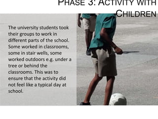 PHASE 3: ACTIVITY WITH
CHILDREN
The university students took
their groups to work in
different parts of the school.
Some worked in classrooms,
some in stair wells, some
worked outdoors e.g. under a
tree or behind the
classrooms. This was to
ensure that the activity did
not feel like a typical day at
school.
 