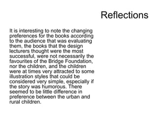 Reflections
It is interesting to note the changing
preferences for the books according
to the audience that was evaluating
them, the books that the design
lecturers thought were the most
successful, were not necessarily the
favourites of the Bridge Foundation,
nor the children, and the children
were at times very attracted to some
illustration styles that could be
considered very simple, especially if
the story was humorous. There
seemed to be little difference in
preference between the urban and
rural children.
 