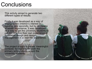 Conclusions
This activity aimed to generate two
different types of results.
Firstly it was developed as a way of
engaging the children’s interest in
reading, and secondly, but by no means
of lesser importance, it was developed
as a way to get the university students to
put into practice their own experience in
illustration design and design
management in a ‘real-life’ experience.
The project sought to create ‘meaningful
contexts’ for learning for both the
primary school students and the
university students.
 