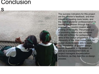 Conclusion
s
The success indicators for this project
are the children’s feedback, and their
interest in creating more books, and
the design students’ professionalism in
leading the children through the
exercise, successful creation and
printing of the drafts. The project aim
of promoting literacy was achieved
while still fulfilling the pedagogical
aims of the Design programme at the
University of the West Indies, and the
design students were able to apply
their knowledge of graphic design,
layout, illustration to the project, as
well as to practice their skills as
project managers and education
facilitators, as they lead the co-design
process.
 