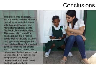 Conclusions
The project was also useful
since it forced students to reflect
on their work, actively interact
with their stakeholders, and
make changes based on the
feedback of the stakeholders.
The project also moved the
design project into a real-life
scenario which allowed students
the opportunity to engage with
many stakeholders of the project
such as the client, the children
who provided the content, the
printers and the test market, and
to understand in a real way the
complexity of the design
development and production of
an illustrated storybook.
 