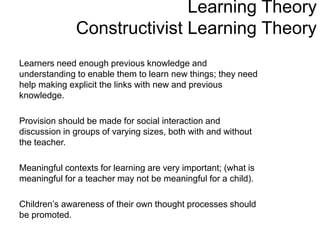 Learning Theory
Constructivist Learning Theory
Learners need enough previous knowledge and
understanding to enable them to learn new things; they need
help making explicit the links with new and previous
knowledge.
Provision should be made for social interaction and
discussion in groups of varying sizes, both with and without
the teacher.
Meaningful contexts for learning are very important; (what is
meaningful for a teacher may not be meaningful for a child).
Children’s awareness of their own thought processes should
be promoted.
 