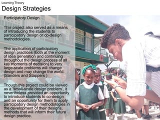 Learning Theory
Design Strategies
Participatory Design
This project also served as a means
of introducing the students to
participatory design or co-design
methodologies.
The application of participatory
design practices (both at the moment
of idea generation and continuing
throughout the design process at all
key moments of decision) to very
large-scale problems will change
design and may change the world.
(Sanders and Stappers )
Though this project could be viewed
as a ‘small-scale design problem’, it
nevertheless provided an opportunity
to introduce students to co-design
and an opportunity for them to apply
participatory design methodologies in
the development of their designs,
methods that will inform their future
design practice.
 