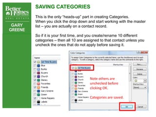 SAVING CATEGORIES
This is the only “heads-up” part in creating Categories.
When you click the drop down and start working with the master
list – you are actually on a contact record.

So if it is your first time, and you create/rename 10 different
categories – then all 10 are assigned to that contact unless you
uncheck the ones that do not apply before saving it.




                                Note others are
                                unchecked before
                                clicking OK.

                                Categories are saved.
 