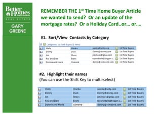REMEMBER THE 1st Time Home Buyer Article
we wanted to send? Or an update of the
mortgage rates? Or a Holiday Card..or… or….

#1. Sort/View Contacts by Category




#2. Highlight their names
(You can use the Shift Key to multi-select)
 