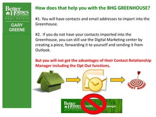 How does that help you with the BHG GREENHOUSE?

#1. You will have contacts and email addresses to import into the
Greenhouse.

#2. If you do not have your contacts imported into the
Greenhouse, you can still use the Digital Marketing center by
creating a piece, forwarding it to yourself and sending it from
Outlook.

But you will not get the advantages of their Contact Relationship
Manager including the Opt Out functions.
 