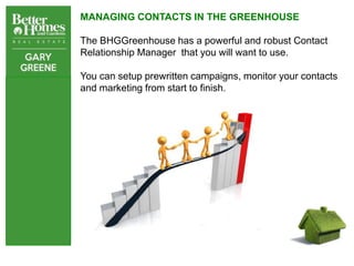 MANAGING CONTACTS IN THE GREENHOUSE

The BHGGreenhouse has a powerful and robust Contact
Relationship Manager that you will want to use.

You can setup prewritten campaigns, monitor your contacts
and marketing from start to finish.
 