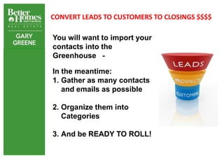 CONVERT LEADS TO CUSTOMERS TO CLOSINGS $$$$

You will want to import your
contacts into the
Greenhouse -

In the meantime:
1. Gather as many contacts
   and emails as possible

2. Organize them into
   Categories

3. And be READY TO ROLL!
 