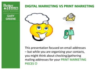 DIGITAL MARKETING VS PRINT MARKETING




This presentation focused on email addresses
– but while you are organizing your contacts,
you might think about checking/gathering
mailing addresses for your PRINT MARKETING
PIECES 
 