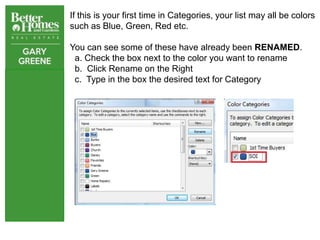 If this is your first time in Categories, your list may all be colors
such as Blue, Green, Red etc.

You can see some of these have already been RENAMED.
 a. Check the box next to the color you want to rename
 b. Click Rename on the Right
 c. Type in the box the desired text for Category
 