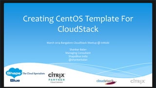 Creating CentOS Template For
CloudStack
March 2014 Bangalore CloudStack Meetup @ InMobi
Shanker Balan
Managing Consultant
ShapeBlue India
@shankerbalan
 