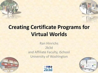 Creating Certificate Programs for Virtual Worlds Ran Hinrichs 2b3d and Affiliate Faculty, iSchool University of Washington 