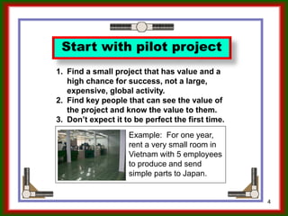 4
Start with pilot project
1. Find a small project that has value and a
high chance for success, not a large,
expensive, global activity.
2. Find key people that can see the value of
the project and know the value to them.
3. Don’t expect it to be perfect the first time.
Ron McFarland, Tokyo, Japan
 